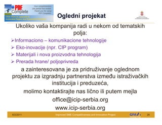 This Project is funded by the EU
                                     Ogledni projekat
   Ukoliko va a kompanija radi u nekom od tematskih
                        polja:
ØInformaciono komunikacione tehnologije
Ø Eko-inovacije (npr. CIP program)
Ø Materijali i nova proizvodna tehnologija
Ø Prerada hrane/ poljoprivreda
    a zainteresovana je za pridru ivanje oglednom
projektu za izgradnju partnerstva izme u istra iva kih
                institucija i preduze a,
     molimo kontaktirajte nas li no ili putem mejla
                office@icip-serbia.org
                  www.icip-serbia.org
6/2/2011                            Improved SME Competitiveness and Innovation Project   26
 