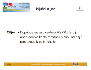 This Project is funded by the EU
                                           Klju ni ciljevi




Ciljevi: Doprinos razvoju sektora MSPP u Srbiji i
         unapre enje konkurentnosti malih i srednjih
         preduze a kroz inovacije




6/2/2011                            Improved SME Competitiveness and Innovation Project   3
 