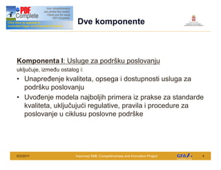 This Project is funded by the EU
                                     Dve komponente



Komponenta I: Usluge za podr ku poslovanju
uklju uje, izme u ostalog i:
      Unapre enje kvaliteta, opsega i dostupnosti usluga za
      podr ku poslovanju
      Uvo enje modela najboljih primera iz prakse za standarde
      kvaliteta, uklju uju i regulative, pravila i procedure za
      poslovanje u ciklusu poslovne podr ke




6/2/2011                            Improved SME Competitiveness and Innovation Project   4
 