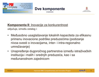 Dve komponente
 This Project is funded by the EU                    (nastavak)




Komponenta II: Inovacije za konkurentnost
uklju uje, izme u ostalog i:

      Me usobno usagla avanje lokalnih kapaciteta za efikasnu
      primenu inovacione podr ke preduze ima (podizanje
      nivoa svesti o inovacijama, inter- i intra-regionalno
      umre avanje)
      Unapre enje dugoro nog partnerstva izme u istra iva kih
      institucija i malih i srednjih preduze a, kao i sa
      me unarodnom zajednicom


6/2/2011                            Improved SME Competitiveness and Innovation Project   5
 