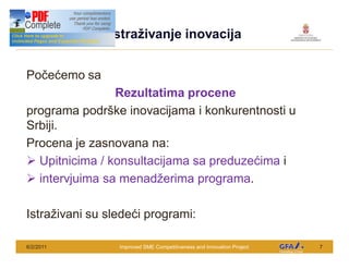 This Project is funded by the EU
                                    Istra ivanje inovacija


Po e emo sa
                Rezultatima procene
programa podr ke inovacijama i konkurentnosti u
Srbiji.
Procena je zasnovana na:
Ø Upitnicima / konsultacijama sa preduze ima i
Ø intervjuima sa menad erima programa.

Istra ivani su slede i programi:

6/2/2011                             Improved SME Competitiveness and Innovation Project   7
 