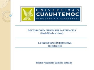 DOCTORADO EN CIENCIAS DE LA EDUCACION
        (Modalidad en Línea)



       LA INVESTIGACIÓN EDUCATIVA
               (Constructo)




      Héctor Alejandro Zamora Estrada
 