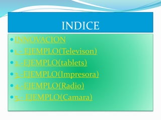 INDICE 
INNOVACION 
 1.- EJEMPLO(Televison) 
2.-EJEMPLO(tablets) 
3.-EJEMPLO(Impresora) 
4.-EJEMPLO(Radio) 
5.- EJEMPLO(Camara) 
 