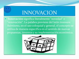 INNOVACION 
 Innovación significa literalmente "novedad" o 
"renovación". La palabra proviene del latín innovare. 
Asimismo, en el uso coloquial y general, el concepto se 
utiliza de manera específica en el sentido de nuevas 
propuestas, inventos y su implementación económica. 
 