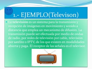 1.- EJEMPLO(Televison) 
 La televisión es un sistema para la transmisión y 
recepción de imágenes en movimiento y sonido a 
distancia que emplea un mecanismo de difusión. La 
transmisión puede ser efectuada por medio de ondas 
de radio, por redes de televisión por cable, televisión 
por satélite o IPTV, de los que existen en modalidades 
abierta y paga. El receptor de las señales es el televisor. 
 