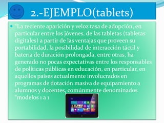 2.-EJEMPLO(tablets) 
 “La reciente aparición y veloz tasa de adopción, en 
particular entre los jóvenes, de las tabletas (tabletas 
digitales) a partir de las ventajas que proveen su 
portabilidad, la posibilidad de interacción táctil y 
batería de duración prolongada, entre otras, ha 
generado no pocas expectativas entre los responsables 
de políticas públicas en educación, en particular, en 
aquellos países actualmente involucrados en 
programas de dotación masiva de equipamiento a 
alumnos y docentes, comúnmente denominados 
“modelos 1 a 1 
 