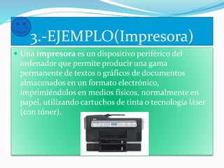 3.-EJEMPLO(Impresora) 
 Una impresora es un dispositivo periférico del 
ordenador que permite producir una gama 
permanente de textos o gráficos de documentos 
almacenados en un formato electrónico, 
imprimiéndolos en medios físicos, normalmente en 
papel, utilizando cartuchos de tinta o tecnología láser 
(con tóner). 
 