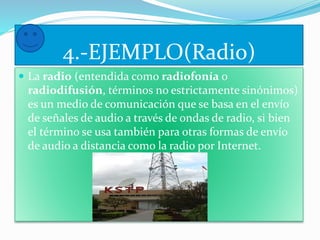 4.-EJEMPLO(Radio) 
 La radio (entendida como radiofonía o 
radiodifusión, términos no estrictamente sinónimos) 
es un medio de comunicación que se basa en el envío 
de señales de audio a través de ondas de radio, si bien 
el término se usa también para otras formas de envío 
de audio a distancia como la radio por Internet. 
 