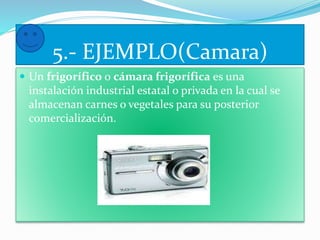 5.- EJEMPLO(Camara) 
 Un frigorífico o cámara frigorífica es una 
instalación industrial estatal o privada en la cual se 
almacenan carnes o vegetales para su posterior 
comercialización. 
