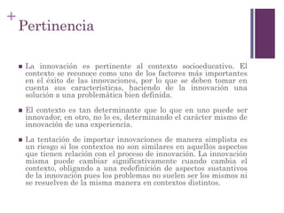 +
Pertinencia
 La innovación es pertinente al contexto socioeducativo. El
contexto se reconoce como uno de los factores más importantes
en el éxito de las innovaciones, por lo que se deben tomar en
cuenta sus características, haciendo de la innovación una
solución a una problemática bien definida.
 El contexto es tan determinante que lo que en uno puede ser
innovador, en otro, no lo es, determinando el carácter mismo de
innovación de una experiencia.
 La tentación de importar innovaciones de manera simplista es
un riesgo si los contextos no son similares en aquellos aspectos
que tienen relación con el proceso de innovación. La innovación
misma puede cambiar significativamente cuando cambia el
contexto, obligando a una redefinición de aspectos sustantivos
de la innovación pues los problemas no suelen ser los mismos ni
se resuelven de la misma manera en contextos distintos.
 
