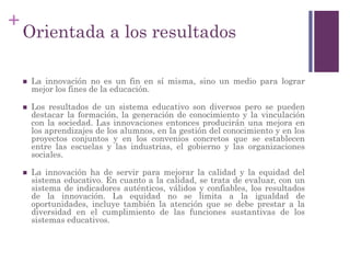 +
Orientada a los resultados
 La innovación no es un fin en sí misma, sino un medio para lograr
mejor los fines de la educación.
 Los resultados de un sistema educativo son diversos pero se pueden
destacar la formación, la generación de conocimiento y la vinculación
con la sociedad. Las innovaciones entonces producirán una mejora en
los aprendizajes de los alumnos, en la gestión del conocimiento y en los
proyectos conjuntos y en los convenios concretos que se establecen
entre las escuelas y las industrias, el gobierno y las organizaciones
sociales.
 La innovación ha de servir para mejorar la calidad y la equidad del
sistema educativo. En cuanto a la calidad, se trata de evaluar, con un
sistema de indicadores auténticos, válidos y confiables, los resultados
de la innovación. La equidad no se limita a la igualdad de
oportunidades, incluye también la atención que se debe prestar a la
diversidad en el cumplimiento de las funciones sustantivas de los
sistemas educativos.
 