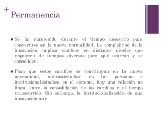 +
Permanencia
 Se ha mantenido durante el tiempo necesario para
convertirse en la nueva normalidad. La complejidad de la
innovación implica cambios en distintos niveles que
requieren de tiempos diversos para que ocurran y se
consoliden.
 Para que estos cambios se constituyan en la nueva
normalidad, interiorizándose en las personas e
institucionalizándose en el sistema, hay una relación no
lineal entre la consolidación de los cambios y el tiempo
transcurrido. Sin embargo, la institucionalización de una
innovación no c
 
