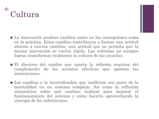+
Cultura
 La innovación produce cambios tanto en las concepciones como
en la práctica. Estos cambios contribuyen a formar una actitud
abierta a nuevos cambios, una actitud que no permita que la
misma innovación se vuelva rígida. Las reformas no siempre
logran transformar realmente la cultura de las escuelas.
 El discurso del cambio que aporta la reforma requiere del
complemento de las acciones efectivas que aportan las
innovaciones.
 Los cambios y la incertidumbre que conllevan son parte de la
normalidad en un sistema complejo. Así como la reflexión
sistemática sobre qué cambios realizar para mejorar el
funcionamiento del sistema y cómo hacerlo aprovechando la
sinergia de los subsistemas.
 