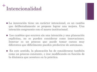 +
Intencionalidad
 La innovación tiene un carácter intencional, es un cambio
que deliberadamente se propone lograr una mejora. Una
intención congruente con el marco institucional.
 Los cambios que ocurren sin una intención y una planeación
explícitas, no se pueden considerar como innovaciones.
Innovar es un proceso que puede tomar cursos muy
diferentes que difícilmente pueden predecirse de antemano.
 En este sentido, la planeación ha de considerarse también
como un proceso constante, e irse modificando en función de
la dinámica que acontece en la práctica.
 