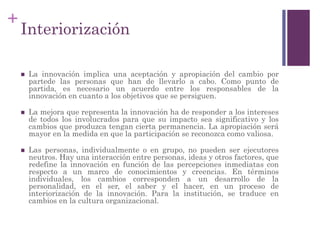 +
Interiorización
 La innovación implica una aceptación y apropiación del cambio por
partede las personas que han de llevarlo a cabo. Como punto de
partida, es necesario un acuerdo entre los responsables de la
innovación en cuanto a los objetivos que se persiguen.
 La mejora que representa la innovación ha de responder a los intereses
de todos los involucrados para que su impacto sea significativo y los
cambios que produzca tengan cierta permanencia. La apropiación será
mayor en la medida en que la participación se reconozca como valiosa.
 Las personas, individualmente o en grupo, no pueden ser ejecutores
neutros. Hay una interacción entre personas, ideas y otros factores, que
redefine la innovación en función de las percepciones inmediatas con
respecto a un marco de conocimientos y creencias. En términos
individuales, los cambios corresponden a un desarrollo de la
personalidad, en el ser, el saber y el hacer, en un proceso de
interiorización de la innovación. Para la institución, se traduce en
cambios en la cultura organizacional.
 