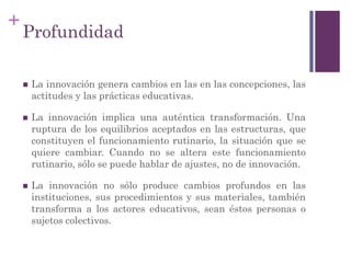 +
Profundidad
 La innovación genera cambios en las en las concepciones, las
actitudes y las prácticas educativas.
 La innovación implica una auténtica transformación. Una
ruptura de los equilibrios aceptados en las estructuras, que
constituyen el funcionamiento rutinario, la situación que se
quiere cambiar. Cuando no se altera este funcionamiento
rutinario, sólo se puede hablar de ajustes, no de innovación.
 La innovación no sólo produce cambios profundos en las
instituciones, sus procedimientos y sus materiales, también
transforma a los actores educativos, sean éstos personas o
sujetos colectivos.
 