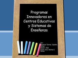 Programas Innovadores en Centros Educativos  y Sistemas de Enseñanza Por:  Frances Torres  Sandra Pérez EDUC – 512 Profa: Dra. Norma I. Pérez 