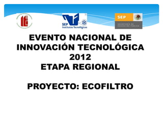 EVENTO NACIONAL DE
INNOVACIÓN TECNOLÓGICA
         2012
    ETAPA REGIONAL

 PROYECTO: ECOFILTRO
 