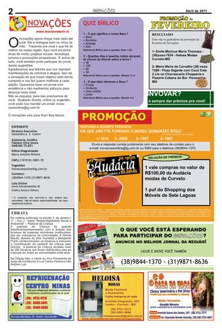2
 Editorial                                                        Inovações - Novembro de 2010                                                                                                    Página de 2011
                                                                                                                                                                                                    Abril 2

                                                                                                                                                                         PROMOÇÃO                           de
                                                                                                       QUIZ BÍBLICO
                                                                                                                                                                   FEVEREIRO
                                                                                                       1 - O que signiﬁca o nome Mara ?                            RESULTADO


 O
                                                                                                       • Doce
             Inovações agora chega mais cedo até                                                       • Bondosa                                                   Estes são os ganhadores da promoção de
CONCEITOvocê.       Ele é entregue bem no inicio do                                                    • Amarga                                                    fevereiro do Inovações:
Com o objetivo de promover umapra você omercado de
             mês. Trazendo inovação no que há                                                          • Alta
publicitário,naJornal Inovações, recém lancado, chega com
  melhor o nossa região. Aqui você encontra                                                            Referência Bíblica para a questão: Rute 1:20
                                                                                                                                                                   1- Emile Marinus Maria Thomaes -
a dicas de moda, projetos sociais, tecnologia,
  meta de ser destaque no jornalismo de Curvelo,                                                                                                                   (38)xxxx-7834 - Helosa Modas
                                                                                                       2 - Quantos dias e quantas noites duraram
  turismo e promoções arrasadoras. E acima de
Paraopeba, Caetanópolis, Cordisburgo, Araçaí, Sete                                                     as chuvas do dilúvio sobre a terra ?                        Curvelo-MG
Lagoas, Inhaúma, Maravilhas, Papagaios, Pompéu,jornal,
  tudo, você também pode participar do                                                                 • 40
  dando sugestões.
Corinto, Gouveia e Diamantina. Com formato moderno e
                                                                                                       • 100                                                       2- Maria Meire de Carvalho (38) xxxx-
  Agradecemos aos leitores que nos mandam                                                              • 60
                                                                                                                                                                   7266 - Pizza Gigante com Coca Cola
publicado mensalmente todo colorido, esse mais novo                                                    • 50
  manifestações de carinhos e elogios. Isso dá                                                                                                                     2 Lts na Churrascaria Chopperia e
veículo de comunicação preza pela ética e apresenta um                                                 Referência Bíblica para a questão: Gênesis 7:12
  a sensação de que nosso objetivo está sendo                                                                                                                      Pizzaria Cabana do Boi Paraopeba-
noticiário de qualidade, fugindo do sensacionalismo e
  cumprido e nos faz querer melhorar a cada                                                            3 – O que Abel ofereceu a Deus ?                            MG
realizando aQueremos fazer todo veículo de
  edição. função social a que um jornal com                                                            • Frutas
comunicação devenão mediremos esforços para
  excelência e ter como objetivo.                                                                      • Verduras

                                                                                                                                                               INVOVAR?
Nosso foco é essa meta. Amarelasinternet.com
  alcançar divulgar o portal                                                                           • Uma ovelha
                                                                                                       • Leite
  Não se esqueça, para isso precisamos de
incentivando a população a acessar e conhecer os mais
                                                                                                       Referência Bíblica para a questão: Gênesis 4:4
  você. Qualquer dúvida, crítica ou sugestão,
diversos estabelecimentos comerciais de nossa região.                                                                                                          é sempre dar prêmios pra você!
Ovocêtambémnos acesso diário ao Inovações on-line
   leitor pode terá mandar um email: inova-
  coesonline@ig.com.br
através do nosso site: www.inovacoessite.tk .

 O inovações
MISSÃO             veio para ﬁcar! Boa leitura.
Realizar através de jornal impresso e online em Curvelo,
                                                                                                       PROMOÇÃO
Paraopeba, Caetanópolis, Cordisburgo, Araçaí, Sete
     EXPEDIENTE                                                                             RESPONDA A SEGUINTE PERGUNTA:
Lagoas, Inhaúma, Maravilhas, Papagaios, Pompéu,
     Diretora Executiva
Corinto, Gouveia A. S. Castro um mover social, comercial
                                                                                            EM QUE ANO FOI FUNDADO O MUSEU GUIMARÃES ROSA?
     Alexandra e Diamantina                                                                                                                                                (A resposta na página 07 desta edição)
e digital, levando informação imparcial e de credibilidade
    Assessoria Jurídica                                                                                           1- 1974          2- 2005               3- 1997         4- 1897
aos leitores , obtendo excelentes resultados de divulgação
    Fabiano Silva Souza
    OAB/MG 75.851
aos anunciantes.                                                                                              Envie a resposta correta juntamente com seu telefone de contato para o
                                                                                                            e-mail: inovacoesonline@ig.com.br ou SMS para o telefone (38)9844-1370.
       Editor/Diagramação
CIRCULAÇÃO E PERIODICIDADE
    Marco Antônio Pereira
Mensalmente, em Curvelo, Paraopeba, Caetanópolis,                                                                                      R$ 100,00
                                                                                                                                       R$ 100,00               RELAÇÃO DE PRÊMIOS:
       CNPJ:11919181/0001-70
Cordisburgo, Araçaí, Sete Lagoas, Inhaúma, Maravilhas,                                                      R$ 100, 00
    Sugestões
Papagaios, Pompéu, Corinto, Gouveia e Diamantina, e
       inovacoesonline@ig.com.br                                                                                                                             1 vale compras no valor de
todos os dias em www.inovacoessite.tk.
                                                                                                                                         R$ 100,00           R$100,00 da Audácia
    Contatos:                                                                                                 R$ 100,00
                                                                                                              R$ 100,00
                                                                   ( IMAGENS MERAMENTE ILUSTRATIVAS)




    (38)9844-1370/(31)9871-8636
DISTRIBUIÇÃO                                                                                                                                                 modas de Curvelo
O Jornal Inovações é distribuído em locais estratégicos,
    Leia Online
     www.inovacoessite.tk
contrato com os Correios e pontos fixos (como padarias,
    Gráﬁca Sempre Editora
conveniências, restaurantes etc).                                                                                                                            1 puf do Shopping dos
    * O conteúdo dos anúncios e dos artigos, aqui
                                                                                                                                                             Móveis de Sete Lagoas
VANTAGENS EM ANUNCIAR CONOSCO
    veículados, são de inteira responsabilidade de seus
Alémrespectivos autores.informações, grande abrangência
     da qualidade das
regional,e distribuição através dos Correios, sua empresa
                                                                   SERÁ SORTEADO APENAS 1 PRÊMIO POR PESSOA. SERÃO ACEITOS APENAS OS E-MAILS COM A RESPOSTA CORRETA E O TELEFONE PARA CONTATO
terá a possibilidade de ser protagonista de matérias
    ERRATA                                                                         SALMO 121
                                                                   DO CONCORRENTE. SÓ PODERÃO PARTICIPAR DESTA PROMOCAO MAIORES DE 18 ANOS. SENDO OBRIGATÓRIO A APRESENTAÇÃO DO DOCUMENTO DE
                                                                   IDENTIFICAÇÃO NA ENTREGA DO PRÊMIO. O PERÍODO DA PROMOÇÃO SERÁ DE 26/03/11 a 14/04/11. O SORTEIO SERÁ REALIZADO NO ESCRITÓRIO DA i9
jornalísticas, pois a cada edição serão sorteadas duas       1   LEVANTAREI os meus olhos para os montes, de
                                                                   PUBLICAÇÕES NA CIDADE DE CAETANÓPOLIS-MG NO DIA 15/04/2011. OS NOMES DOS SORTEADOS SERÃO CONHECIDOS NA EDIÇÃO DE NÚMERO 5 DO
   Na matéria publicada na edição 3 de Janeiro /                   INOVACÕES IMPRESSO E ONLINE.
empresasAno receberão gratuitamente um espaço para e onde vem o meu socorro.
   11 – que 2 , sobre “Responsabilidade Social
contar sua história, Pastoral da Criança.
   Ambiental” – além da divulgação do portal            2 O meu socorro vem do SENHOR que fez o céu e
   A     pastoral      da     Criança     foi  apenas
Amarelasinternet.com e dos anunciantes de nossa região. a terra.
   beneﬁciada(presenteada) com a doação dos                                                     O QUE VOCÊ ESTÁ ESPERANDO
EXPEDIENTE de materiais recicláveis confecciona- 3 Não deixará vacilar o teu pé; aquele que te
   bonecos
    dos por voluntários da comunidade. A família
    Maciel, através da Srta. Auristela e Margarida           guarda não tosquenejará.      PARA PARTICIPAR DO                          ?
Diretores confeccionaram os bonecos e procuram
    Prado                                                    4 Eis que não tosquenejará nem dormirá o guarda NO MELHOR JORNAL DA REGIÃO!
                                                                                             ANUNCIE
    a coordenação da pastoral da criança para de Israel.
Daniel Henrique Castro
    doá-los. A pastoral da Criança recebeu mais
Dean Araújo bonecos que foram distribuídos para as 5 O SENHOR é quem te guarda; o SENHOR é a
    de 260
    crianças em todas as comunidades onde atua. tua sombra à tua direita.                                                                                  LIGUE E INOVE VOCÊ TAMBÉM
Editor
    Na Edição três, o nome do Vice Presidente da 6 O sol não te molestará de dia nem a lua de noite.
                                        Marco
    Apae de Cordiburso é Luiz Carlos Pereira e não 7 O SENHOR te guardará de todo o mal; guardará
Antônio Pereira
    Antônio Luiz
                                                             a tua alma.
                                                                                                                                         (38)9844-1370 - (31)9871-8636
Comercial
Dean Araújo                                                  8 O SENHOR guardará a tua entrada e a tua
                                                             saída, desde agora e para sempre.
Email
                                                  Jornal
Inovações


Fone
                                                   31
 