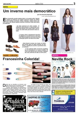 Abril de 2011                                                                                                                                                                  3
 MODA

Um inverno mais democrático
                                                                                     por Ana Karolina Machado
                                                                                                   e-mail: anakarolinarp@gmail.com



E
      ssa temporada promete sapatos belos e em grande estilo, fazendo
      a alegria da mulheres! Os modelos aparecem repletos de enfeites
      como: detalhes recortados, brilhos, estampas, rendas, ﬁvelas, plu-
mas e muito mais. Muitos sapatos coloridos e bicolores. Então ﬁque atenta
as tendências:

                               - As botas aparecem em várias versões. O
                               militarismo esta presente e é apresentado com
                               cores mais sóbrias como verde musgo, marrom
                               e preto. As ankle boots permanecem nessa es-
                               tação.


                                      - O sapato oxford, originalmente masculino,
                                      foi adaptado ao mundo feminino e esta apro-
                                      vado! Nessa estação ele varia tanto nas cores
                                      e estampas quanto nas alturas dos saltos.



                                              - Após fazerem sucesso nas roupas, as estam-
                                              pas animais agora se fazem presente nos pés.
                                              Sendo a estampa de oncinha a queridinha entre
                                              as mulheres.
                                                    - E não poderiam faltar as famosas sapatilhas
                                                    que já conquistaram os nossos corações. De
                                                    cores mais sóbrias até as coloridas e estampa-
                                                    das, elas continuam em alta no inverno 2011.                                               Fotos: mondomoda.wordpress.com


 SAÚDE E BELEZA                                                                                                           MÚSICA

Francesinha Colorida!                                              retirado de: www.belezaesaude.dae.com.br
                                                                                                                         Neville Rock




                                                                                                                         Neville é uma banda com pouco mais de um ano
                                                                                                                         de estrada, mas que já se torna uma promessa do
                                                                                                                         rock nacional. Os caras lançaram um EP com cinco
                                                                                                                         músicas e se preparam para lançar o vídeoclipe de
                                                                                                                         Apenas uma canção de amor.


D
       epois que os esmaltes se tornaram uma                       Um alerta na hora de fazer as unhas: nem
       paixão nacional entre as brasileiras, o jeito de   sempre os tons se casam, é preciso pensar no                   Com um som potente, os mineiros estão cheios de
       fazer as unhas ganhou novas maneiras.              equilíbrio entre os tipos de coberturas. Se escolher           planos para 2011 e pode acreditar! Iremos ouvir falar
         Primeiro, elas deixaram os branquinhos e         um esmalte cintilante, por exemplo, combine com                muito deles. As músicas do EP,lançado no ano pas-
os vermelhos de lado e passaram a usar tons mais          outra opção brilhosa. Se optar por uma cor fosca,              sado, podem ser ouvidas no myspace da banda.
ousados, como laranjas, amarelos, azuis, rosas e          escolha um segundo tom que também tenha cober-
verdes. Depois, renderam-se às misturinhas para           tura sem brilho. Tons parecidos (tom sobre tom) ﬁca
criar novas cores. E agora entraram na onda das           lindo e não chama muito a atenção.                                     myspace.com/bandaneville
francesinhas coloridas, também chamadas pelas
mais antenadas de “inglesinhas”.                                                                                                 twitter.com/nevillebanda
 