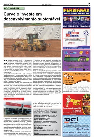 Abril de 2011                                                                                                    5
 MEIO AMBIENTE


Curvelo investe em
desenvolvimento sustentável                                                                   Foto: Divulgação




O
        aumento excessivo do lixo e a escassez de      O consórcio foi uma alternativa encontrada para
        áreas para o seu destino ﬁnal constituem um    que os recursos repassados pelo governo federal
        dos maiores problemas da sociedade mod-        (Ministério do Meio Ambiente por intermédio do
erna. Curvelo sai na frente das cidades mineiras       Ministério da Integração NacionalCODEVASF) não
neste quesito. Encontra-se em reta ﬁnal a implan-      fossem pulverizados entre vários municípios, desta
tação de seu Aterro Sanitário, forma sustentável de    forma tem a ﬁnalidade de otimizar a eﬁcácia da uti-
armazenamento de resíduos, o que auxilia na pro-       lização do recurso.
teção da Bacia do Rio São Francisco e promove o        Aliado a implantação do aterro sanitário, estão
resgate social.                                        sendo desenvolvidas ações periféricas como a am-
As obras de implantação estão sendo feitas pela        pliação da coleta de lixo nos distritos, a publicação
Vina Equipamentos e Construções LTDA e a verba         de material educativo distribuído nas escolas públi-
para a realização do empreendimento veio do Gov-       cas e particulares, a promoção de visitas técnicas
erno Federal, através de convênio junto a CODES-       para fomentar a educação ambiental da população,
VASF (Companhia de Desenvolvimento dos Vales           a instalação de lixeiras seletivas em pontos estra-
do São Francisco e do Paraíba).                        tégicos da cidade, a aquisição de caminhão para
Quando implantado, o aterro será administrado por      auxiliar na coleta do lixo reciclável destinado a As-
um consórcio intermunicipal público, na microrregião   sociação Curvelana dos Catadores de Reciclável -
de Curvelo, com a função de planejar, regulamentar     ASCARE, que por sua vez gera renda e empregos
e executar ações na matéria de resíduos sólidos        para os associados.
urbano. O Consórcio entre as cidades de Curvelo,       Segundo o Prefeito Dr. José Maria, a educação am-
Inimutaba, Morro da Garça e Presidente Juscelino,      biental deve ser aliada a educação básica para ga-
cujo fruto é a implantação de um aterro sanitário,     rantir a conscientização das gerações futuras. Cri-
tem a ﬁnalidade de dar um destino correto ao lixo      anças bem informadas sempre cobram dos adultos
gerado, atendendo às necessidades dos quatro mu-       um comportamento exemplar.
nicípios envolvidos.

 EMPREENDEDOR DE SUCESSO

                                                       mento de ações diferenciadas e com as novidades
                                                       do setor de móveis e decoração. Faça uma visita ao
                                                       Shopping dos Móveis e conﬁra. Rua Cachoeira da
                                                       Prata, 95, Canaan. Tel. 3771-4760.


                                                        VEM AÍ O MEGA FEIRÃO
                                                        DO SHOPPING DOS MÓVEIS!
                                                        Do dia 02/04(sábado) à 09/04/2011.
                                                        Grande Queimão de estoque com
O Shopping dos Móveis, completando um ano em            descontos de até 70%!!!
Sete Lagoas, vem mantendo a tradição e qualidade        Móveis de Qualidade!
de seus móveis oferecendo ao cliente a possibili-       As melhores marcas do mercado!
dade de mobiliar todo o seu lar com a total garantia    Compareça e concorra à prêmios!
de produtos direto da fábrica e com muito bom gos-
to. A loja possui uma ampla estrutura, produtos di-     Rua: Cachoeira da Prata - 95
versiﬁcados e personalizados ao pedido do cliente,      Bairro: Canaan
incluindo ainda em sua linha mobiliário executivo       Sete lagoas-MG
para escritórios.                                       Maiores Informações: Tel: (31)3771-4760
Investir em melhoria constante é mais uma das ﬁlo-
soﬁas da empresa e para beneﬁciar ainda mais o          Acesse:
cliente, a loja já vem se preparando com o planeja-     www.shoppingdosmoveis.amawebs.com
 