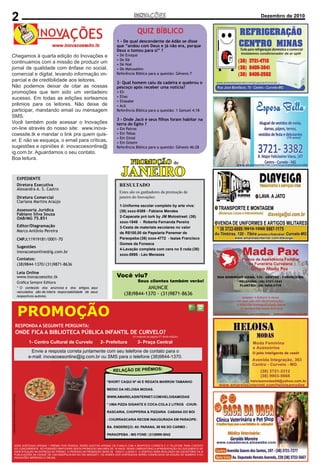 2
 Editorial                                                                           Inovações - Novembro de 2010                                      Dezembro de 2010
                                                                                                                                                       Página 2


                                                                                                      QUIZ BÍBLICO
                                                                                        1 - De qual descendente de Adão se disse
                                                                                        que “andou com Deus e já não era, porque
                                                                                        Deus o tomou para si” ?
  Chegamos à quarta edição do Inovações e                                               • De Enoque
                                                                                        • De Dã
  continuamos com a missão de produzir um
CONCEITO
                                                                                        • De Noé
Com o objetivo qualidadeuma inovação no mercado
  jornal de de promover com ênfase no social,                                           • De Matusalém
  comercial e digital, levando informação im-
publicitário, o Jornal Inovações, recém lancado, chega com                              Referência Bíblica para a questão: Gênesis 7
a parcialser destaque no jornalismoaos leitores.
  meta de e de credibilidade de Curvelo,
                                                                                        2- Qual homem caiu da cadeira e quebrou o
Paraopeba, Caetanópolis, Cordisburgo,citar as nossas
  Não podemos deixar de Araçaí, Sete                                                    pescoço após receber uma notícia?
Lagoas, Inhaúma, Maravilhas, Papagaios, Pompéu,
  promoções que tem sido um verdadeiro                                                  • Eli
Corinto, Gouveia e Diamantina. Com formato moderno e
  sucesso. Em todas as edições sorteamos                                                • Elias
publicado mensalmente todoleitores. Não deixe de                                        • Eliasabe
  prêmios para os colorido, esse mais novo                                              • Acã
veículo de comunicação preza pela ética e apresenta um
  participar, mandando email ou mensagem                                                Referência Bíblica para a questão: 1 Samuel 4:18
noticiário de qualidade, fugindo do sensacionalismo e
  SMS.
realizando a função social a que todo veículo de                                        3 - Onde Jacó e seus ﬁlhos foram habitar na
  Você também pode acessar o Inovações                                                  terra do Egito ?
comunicação deve ter como objetivo.
  on-line através do nosso site: www.inova-                                             • Em Patros
Nosso foco é divulgar o portal Amarelasinternet.com
  coessite.tk e mandar o link pra quem quis-                                            • Em Tebas
incentivando a população a acessar e conhecer os mais                                   • Em Ginsé
  er. E não se esqueça, o email para críticas,                                          • Em Gósem
diversos estabelecimentos comerciais de nossa região.
  sugestões e opiniões é: inovacoesonline@                                              Referência Bíblica para a questão: Gênesis 46:28
O leitor também terá acesso diário ao Inovações on-line
  ig.com.br. Aguardamos o seu contato.
através do nosso site: www.inovacoessite.tk .
  Boa leitura.
                                                                                                  PROMOÇÃO                           de
MISSÃO
Realizar através de jornal impresso e online em Curvelo,
    EXPEDIENTE
Paraopeba, Caetanópolis, Cordisburgo, Araçaí, Sete
                                                                                             JANEIRO
    Diretora Executiva
Lagoas, Inhaúma, Maravilhas, Papagaios, Pompéu,                                             RESULTADO
                                      Alexandra A. S. Castro
Corinto, Gouveia e Diamantina um mover social, comercial                                    Estes são os ganhadores da promoção de
     Diretora Comercial
e digital, levando informação imparcial e de credibilidade                                  janeiro do Inovações:
     Clariana Martins Araújo
aos leitores , obtendo excelentes resultados de divulgação
                                                                                            1-Uniforme escolar completo by arte viva:
aos anunciantes. Jurídica
    Assessoria                                                                              (38) xxxx-9369 - Fabiane Mendes
                                      Fabiano Silva Souza
                                                                                            2-Capacete pró tork by JM Motostreet: (38)
                                      OAB/MG 75.851
CIRCULAÇÃO E PERIODICIDADE                                                                  xxxx-1849 - Roberta Fernanda Pereira
   Editor/Diagramação
Mensalmente, em Curvelo, Paraopeba, Caetanópolis,                                           3-Cesta de materiais escolares no valor
                                      Marco Antônio Pereira                                 de R$100,00 da Papelaria Panemar de
Cordisburgo, Araçaí, Sete Lagoas, Inhaúma, Maravilhas,
    CNPJ:11919181/0001-70
Papagaios, Pompéu, Corinto, Gouveia e Diamantina, e                                         Paraopeba:(38) xxxx-4772 - Isaias Francisco
todos os dias em www.inovacoessite.tk.                                                      Gomes da Fonseca
    Sugestões
                                                                                            4-Lavação completa com cera no 5 roda:(38)
                                      inovacoesonline@ig.com.br
                                                                                            xxxx-0995 - Léo Menezes
DISTRIBUIÇÃO
    Contatos:
O Jornal Inovações é distribuído em locais estratégicos,
    (38)9844-1370/(31)9871-8636
contrato com os Correios e pontos fixos (como padarias,
                                      Leia Online
conveniências, restaurantes etc).
                                      www.inovacoessite.tk                              Você viu?
                                      Gráﬁca Sempre Editora                                            Seus clientes também verão!
VANTAGENS EM ANUNCIAR CONOSCO artigos, aqui
    * O conteúdo dos anúncios e dos                                                                     ANUNCIE
Alémveículados, são de inteira responsabilidade de seus
     da qualidade das informações, grande abrangência                                         (38)9844-1370 - (31)9871-8636
                                      respectivos autores.
regional,e distribuição através dos Correios, sua empresa



                                      PROMOÇÃO
terá a possibilidade de ser protagonista de matérias                                                   SALMO 121
jornalísticas, pois a cada edição serão sorteadas duas                           1 LEVANTAREI os meus olhos para os montes, de
empresas que receberão gratuitamente um espaço para                              onde vem o meu socorro.
contar sua história, além da divulgação do portal                                2 O meu socorro vem do SENHOR que fez o céu e
                           RESPONDA A SEGUINTE PERGUNTA:
Amarelasinternet.com e dos anunciantes de nossa região.                          a terra.
                           ONDE FICA A BIBLIOTECA PÚBLICA INFANTIL DE CURVELO?
                                                          3 Não deixará vacilar o teu pé; aquele que te
EXPEDIENTE                                                                                         (A resposta na página 07 desta edição)

            1- Centro Cultural de Curvelo     2- guarda não tosquenejará. Central
                                                 Prefeitura       3- Praça
Diretores                                        4 Eis que não tosquenejará nem dormirá o guarda
              Envie a resposta correta juntamentede Israel. telefone de contato para o
                                                  com seu
Daniel Henrique Castro
                                             e-mail: inovacoesonline@ig.com.br ou SMS para o telefone (38)9844-1370.
Dean Araújo                                                                      5 O SENHOR é quem te guarda; o SENHOR é a
Editor                                                                           tua sombra à tua direita.
                                                                                                                        S:
                                                                                 6 O RELAÇÃO DE PRÊMIO nem a lua de noite.
                                                                                      sol não te molestará de dia
                                                                      Marco
Antônio Pereira                                                                  7 O SENHOR te guardará de todo o mal; guardará
Comercial                                                                        a*SHORT CAQUI Nº 40 E REGATA MARRON TAMANHO
                                                                                   tua alma.
Dean Araújo                                                                      8MEDIO DA HELOISA MODAS. entrada e a tua
                                                                                   O SENHOR guardará a tua
                                                                                 saída, desde agora e para sempre.
  ( IMAGENS MERAMENTE ILUSTRATIVAS)




                                                                                  WWW.AMARELASINTERNET.COM/HELOISAMODAS
Email
                                                                                  * UMA PIZZA GIGANTE E COCA-COLA 2 LITROS -CHUR-
                                                                        Jornal
Inovações                                                                         RASCARIA, CHOPPERIA & PIZZARIA CABANA DO BOI

                                                                                  - CHURRASCARIA RECEM INAUGURADA EM PARAOPE-
Fone                                                                              BA. ENDEREÇO: AV. PARANA, 58 NS DO CARMO -
                                                                        31
                                                                                  PARAOPEBA - MG FONE: (31)9999-5042


                 SERÁ SORTEADO APENAS 1 PRÊMIO POR PESSOA. SERÃO ACEITOS APENAS OS E-MAILS COM A RESPOSTA CORRETA E O TELEFONE PARA CONTATO
                 DO CONCORRENTE. SÓ PODERÃO PARTICIPAR DESTA PROMOCAO MAIORES DE 18 ANOS. SENDO OBRIGATÓRIO A APRESENTAÇÃO DO DOCUMENTO DE
                 IDENTIFICAÇÃO NA ENTREGA DO PRÊMIO. O PERÍODO DA PROMOÇÃO SERÁ DE 15/02/11 a 05/03/11. O SORTEIO SERÁ REALIZADO NO ESCRITÓRIO DA i9
                 PUBLICAÇÕES NA CIDADE DE CAETANÓPOLIS-MG NO DIA 06/03/2011. OS NOMES DOS SORTEADOS SERÃO CONHECIDOS NA EDIÇÃO DE NÚMERO 5 DO
                 INOVACÕES IMPRESSO E ONLINE.
 