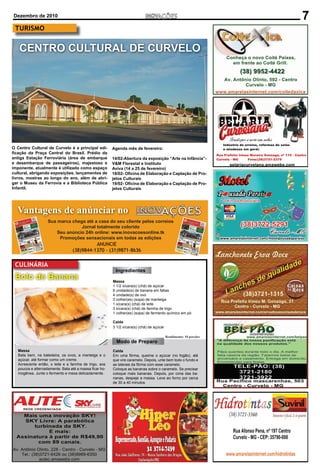 Dezembro de 2010                                                                                                    7
 TURISMO


   CENTRO CULTURAL DE CURVELO




O Centro Cultural de Curvelo é a principal edi-          Agenda mês de fevereiro:
ﬁcação da Praça Central do Brasil. Prédio da
antiga Estação Ferroviária (área de embarque             14/02-Abertura da exposição “Arte na Infância”-
e desembarque de passageiros), majestoso e               V&M Florestal e Instituto
imponente, atualmente é utilizado como espaço            Aviva (14 a 25 de fevereiro)
cultural, abrigando exposições, lançamentos de           18/02- Oﬁcina de Elaboração e Captação de Pro-
livros, mostras ao longo do ano, além de abri-           jetos Culturais
gar o Museu da Ferrovia e a Biblioteca Pública           19/02- Oﬁcina de Elaboração e Captação de Pro-
Infantil.                                                jetos Culturais




  Vantagens de anúnciar no
                    Sua marca chega até a casa do seu cliente pelos correios
                                  Jornal totalmente colorido
                        Seu anúncio 24h online: www.inovacoesonline.tk
                         Promoções sensacionais em todas as edições
                                            ANUNCIE
                                  (38)9844-1370 - (31)9871-8636

 CULINÁRIA
                                                          Ingredientes
 Bolo de Banana                                          Massa
                                                         1 1/2 xícara(s) (chá) de açúcar
                                                         6 unidade(s) de banana em fatias
                                                         4 unidade(s) de ovo
                                                         3 colher(es) (sopa) de manteiga
                                                         1 xícara(s) (chá) de leite
                                                         3 xícara(s) (chá) de farinha de trigo
                                                         1 colher(es) (sopa) de fermento químico em pó

                                                         Calda
                                                         3 1/2 xícara(s) (chá) de açúcar

                                                                                           Rendimento: 10 porções
                                                           Modo de Preparo
   Massa                                                 Calda
   Bata bem, na batedeira, os ovos, a manteiga e o       Em uma fôrma, queime o açúcar (no fogão), até
   açúcar, até formar como um creme.                     que vire caramelo. Depois, unte bem todo o fundo e
   Acrescente então, o leite e a farinha de trigo, aos   as laterais da fôrma com esse caramelo.
   poucos e alternadamente. Bata até a massa ﬁcar ho-    Coloque as bananas sobre o caramelo. Se precisar
   mogênea. Junte o fermento e mexa delicadamente.       coloque mais bananas. Depois, por cima das ba-
                                                         nanas, despeje a massa. Leve ao forno por cerca
                                                         de 30 a 40 minutos.
 