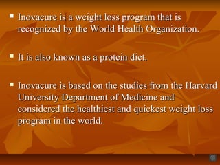  Inovacure is a weight loss program that isInovacure is a weight loss program that is
recognized by the World Health Organization.recognized by the World Health Organization.
 It is also known as a protein diet.It is also known as a protein diet.
 Inovacure is based on the studies from the HarvardInovacure is based on the studies from the Harvard
University Department of Medicine andUniversity Department of Medicine and
considered the healthiest and quickest weight lossconsidered the healthiest and quickest weight loss
program in the world.program in the world.
 