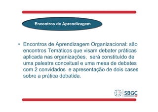 Encontros de Aprendizagem



• Encontros de Aprendizagem Organizacional: são
  encontros Temáticos que visam debater práticas
  aplicada nas organizações, será constituído de
  uma palestra conceitual e uma mesa de debates
  com 2 convidados e apresentação de dois cases
  sobre a prática debatida.
 