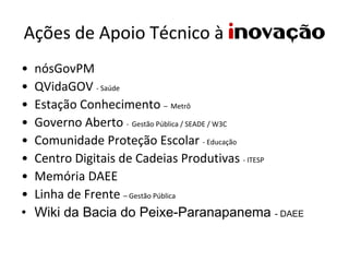 Ações de Apoio Técnico à inovação
• nósGovPM
• QVidaGOV ‐ Saúde
• Estação Conhecimento – Metrô
• Governo Aberto ‐ Gestão Pública / SEADE / W3C
• Comunidade Proteção Escolar ‐ Educação
• Centro Digitais de Cadeias Produtivas ‐ ITESP
• Memória DAEE
• Linha de Frente – Gestão Pública
• Wiki da Bacia do Peixe-Paranapanema - DAEE
 
