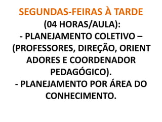 SEGUNDAS-FEIRAS À TARDE
         (04 HORAS/AULA):
   - PLANEJAMENTO COLETIVO –
(PROFESSORES, DIREÇÃO, ORIENT
     ADORES E COORDENADOR
           PEDAGÓGICO).
 - PLANEJAMENTO POR ÁREA DO
          CONHECIMENTO.
 