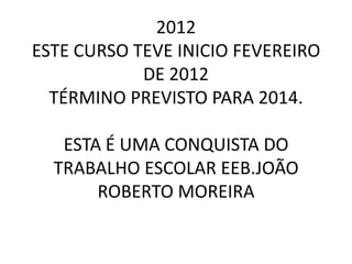 2012
ESTE CURSO TEVE INICIO FEVEREIRO
            DE 2012
  TÉRMINO PREVISTO PARA 2014.

   ESTA É UMA CONQUISTA DO
  TRABALHO ESCOLAR EEB.JOÃO
       ROBERTO MOREIRA
 