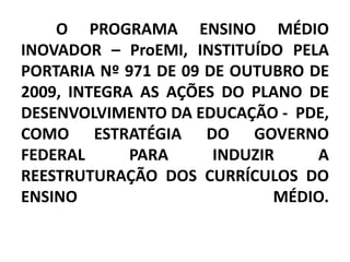 O PROGRAMA ENSINO MÉDIO
INOVADOR – ProEMI, INSTITUÍDO PELA
PORTARIA Nº 971 DE 09 DE OUTUBRO DE
2009, INTEGRA AS AÇÕES DO PLANO DE
DESENVOLVIMENTO DA EDUCAÇÃO - PDE,
COMO ESTRATÉGIA DO GOVERNO
FEDERAL      PARA      INDUZIR    A
REESTRUTURAÇÃO DOS CURRÍCULOS DO
ENSINO                        MÉDIO.
 