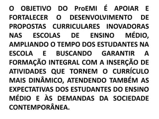 O OBJETIVO DO ProEMI É APOIAR E
FORTALECER O DESENVOLVIMENTO DE
PROPOSTAS CURRICULARES INOVADORAS
NAS ESCOLAS DE ENSINO MÉDIO,
AMPLIANDO O TEMPO DOS ESTUDANTES NA
ESCOLA E BUSCANDO GARANTIR A
FORMAÇÃO INTEGRAL COM A INSERÇÃO DE
ATIVIDADES QUE TORNEM O CURRÍCULO
MAIS DINÂMICO, ATENDENDO TAMBÉM AS
EXPECTATIVAS DOS ESTUDANTES DO ENSINO
MÉDIO E ÀS DEMANDAS DA SOCIEDADE
CONTEMPORÂNEA.
 