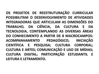 OS PROJETOS DE REESTRUTURAÇÃO CURRICULAR
POSSIBILITAM O DESENVOLVIMENTO DE ATIVIDADES
INTEGRADORAS QUE ARTICULAM AS DIMENSÕES DO
TRABALHO, DA CIÊNCIA, DA CULTURA E DA
TECNOLOGIA, CONTEMPLANDO AS DIVERSAS ÁREAS
DO CONHECIMENTO A PARTIR DE 8 MACROCAMPOS:
ACOMPANHAMENTO        PEDAGÓGICO;   INICIAÇÃO
CIENTÍFICA E PESQUISA; CULTURA CORPORAL;
CULTURA E ARTES; COMUNICAÇÃO E USO DE MÍDIAS;
CULTURA DIGITAL; PARTICIPAÇÃO ESTUDANTIL E
LEITURA E LETRAMENTO.
 