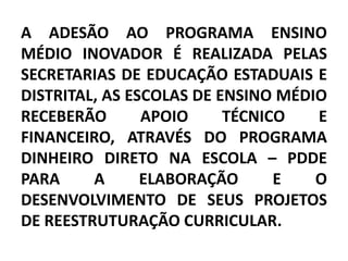 A ADESÃO AO PROGRAMA ENSINO
MÉDIO INOVADOR É REALIZADA PELAS
SECRETARIAS DE EDUCAÇÃO ESTADUAIS E
DISTRITAL, AS ESCOLAS DE ENSINO MÉDIO
RECEBERÃO       APOIO     TÉCNICO   E
FINANCEIRO, ATRAVÉS DO PROGRAMA
DINHEIRO DIRETO NA ESCOLA – PDDE
PARA     A      ELABORAÇÃO      E   O
DESENVOLVIMENTO DE SEUS PROJETOS
DE REESTRUTURAÇÃO CURRICULAR.
 
