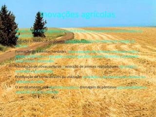 Inovações agrícolas No séc. XVII e XVIIII registou-se na Grã Bretanha importantes transformações na agricultura:  Redução substancial do pousio   pela generalização do sistema da rotação de culturas  Formação de extensas herdades  pela ocupação de terrenos comunais onde o aldeão podia levar o seu gado a pastar que pela compra de terras a pequenos proprietários arruinados Introdução de novas culturas  e   selecção de animais reprodutores   de modo a aumentar a quantidade.  Fertilização de terras através da utilização  sistemática  do estrume dos animais e a melhoria do solos. O arroteamento  dos  terrenos incultos e  drenagem de pântanos   que possibilitam a expansão da área cultivada.  