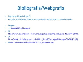 Bibliografia/Webgrafia  Livro novo história 8 vol. 2 Autores: Ana Oliveira, Francisco Cantanhede, Isabel Catarino e Paula Torrão Imagens  1ª  0008N113.gif (image) 2ª  http://www.makingthemodernworld.org.uk/stories/the_industrial_town/06.ST.02/img/IM.1063_zl.jpg 3ª  http://www.klickeducacao.com.br/Klick_Portal/Enciclopedia/images/Re/415/286.jpg 4ª As%20minhas%20imagens/slide0001_image002.jpg 