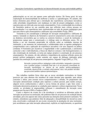Inovações Curriculares: experiências em desenvolvimento em uma universidade pública



padronizações ou no seu uso apenas como aplicação técnica. De forma geral, há uma
explicitação da intencionalidade de melhorar o ensino e a aprendizagem. No entanto, não
temos elementos para afirmar que a introdução das experiências curriculares inovadoras
estão articuladas integralmente com mudanças no todo do projeto pedagógico, como se
esperaria para ser efetivada uma inovação emancipatória. Com a continuidade da existência
do Seminário pode-se ter um caminho para que reflexões mais críticas possam ser
desencadeadas e as experiências mais sistematizadas no todo do projeto pedagógico para
que uma efetiva ação emancipatória e edificante seja consolidada (Veiga, 2003).
     Tomando-se em consideração a definição de inovação emancipatória e edificante da
autora e tomando os objetivos do Seminário é possível caracterizá-lo como uma inovação
na dinâmica universitária que se realiza no contexto histórico e social da instituição e
proporciona espaço para a comunicação e o diálogo entre os diferentes atores. Ele se
destina a ser um momento propiciador de reflexão sobre as realidades internas da
instituição, e um momento de comunicação e solidariedade entre os agentes pedagógicos
comprometidos com a aplicação da experiência inovadora e de seus impactos na prática
cotidiana. O Seminário por incentivar a singularidade e não a padronização, a autonomia
curricular e não o individualismo, a busca de objetivos comuns e não homogeneizantes e a
não cristalização do instituído, se torna um espaço propício à construção de um processo
emancipatório. No entanto, ele não substitui a importância da contínua reflexão acerca do
projeto político pedagógico, sendo somente um espaço de diálogos matizados pelas
questões da construção de um processo emancipatório. Segundo Veiga (2003, p. 275),

              Inovação e projeto político- pedagógico estão articulados, integrando o processo
              com o produto porque o resultado final não é só um processo consolidado de
              inovação metodológica no interior de um projeto político-pedagógico
              construído, desenvolvido e avaliado coletivamente, mas é um produto inovador
              que provocará também rupturas epistemológicas.

     Nos trabalhos também ficou claro que as novas atividades curriculares só foram
possíveis por uma abertura dos membros do corpo docente para aprender, para alterar
conceitos e idéias, para assumir novos comportamentos e atitudes. Os proponentes das
inovações demonstraram condição para repensar a cultura pessoal, para mudar crenças,
adquirir novos conhecimentos e aderir a novas formas de pensar e agir, bem como a
instituição demonstrou propiciar as condições para repensar a cultura organizacional. Nesse
sentido, as atividades já empreendidas reforçam o entendimento de inovação como
proposto por Saviani (1989) e Cardoso (2007).
     Como o objetivo do evento foi o de reconhecer e socializar as diferentes ações de
inovação em processo na instituição, não podemos falar de um processo de avaliação dessas
atividades, pois este aspecto não estava presente nas intenções deste primeiro seminário. No
entanto, entendemos que podemos falar da adequação e desejabilidade de iniciativas como
esta, envolvendo a realização de um evento circunscrito às produções de uma instituição,
pois acreditamos que toda inovação educacional, explícita ou implicitamente, se questiona


                                                                                            209
 