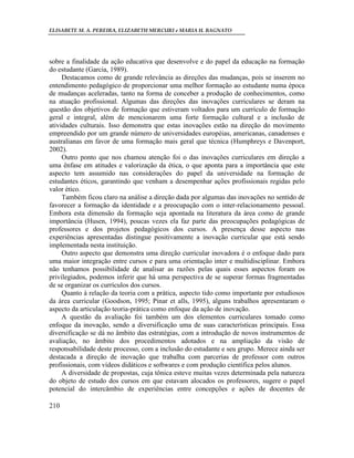 ELISABETE M. A. PEREIRA, ELIZABETH MERCURI e MARIA H. BAGNATO




sobre a finalidade da ação educativa que desenvolve e do papel da educação na formação
do estudante (Garcia, 1989).
     Destacamos como de grande relevância as direções das mudanças, pois se inserem no
entendimento pedagógico de proporcionar uma melhor formação ao estudante numa época
de mudanças aceleradas, tanto na forma de conceber a produção de conhecimentos, como
na atuação profissional. Algumas das direções das inovações curriculares se deram na
questão dos objetivos de formação que estiveram voltados para um currículo de formação
geral e integral, além de mencionarem uma forte formação cultural e a inclusão de
atividades culturais. Isso demonstra que estas inovações estão na direção do movimento
empreendido por um grande número de universidades européias, americanas, canadenses e
australianas em favor de uma formação mais geral que técnica (Humphreys e Davenport,
2002).
     Outro ponto que nos chamou atenção foi o das inovações curriculares em direção a
uma ênfase em atitudes e valorização da ética, o que aponta para a importância que este
aspecto tem assumido nas considerações do papel da universidade na formação de
estudantes éticos, garantindo que venham a desempenhar ações profissionais regidas pelo
valor ético.
     Também ficou claro na análise a direção dada por algumas das inovações no sentido de
favorecer a formação da identidade e a preocupação com o inter-relacionamento pessoal.
Embora esta dimensão da formação seja apontada na literatura da área como de grande
importância (Husen, 1994), poucas vezes ela faz parte das preocupações pedagógicas de
professores e dos projetos pedagógicos dos cursos. A presença desse aspecto nas
experiências apresentadas distingue positivamente a inovação curricular que está sendo
implementada nesta instituição.
     Outro aspecto que demonstra uma direção curricular inovadora é o enfoque dado para
uma maior integração entre cursos e para uma orientação inter e multidisciplinar. Embora
não tenhamos possibilidade de analisar as razões pelas quais esses aspectos foram os
privilegiados, podemos inferir que há uma perspectiva de se superar formas fragmentadas
de se organizar os currículos dos cursos.
     Quanto à relação da teoria com a prática, aspecto tido como importante por estudiosos
da área curricular (Goodson, 1995; Pinar et alls, 1995), alguns trabalhos apresentaram o
aspecto da articulação teoria-prática como enfoque da ação de inovação.
     A questão da avaliação foi também um dos elementos curriculares tomado como
enfoque da inovação, sendo a diversificação uma de suas características principais. Essa
diversificação se dá no âmbito das estratégias, com a introdução de novos instrumentos de
avaliação, no âmbito dos procedimentos adotados e na ampliação da visão de
responsabilidade deste processo, com a inclusão do estudante e seu grupo. Merece ainda ser
destacada a direção de inovação que trabalha com parcerias de professor com outros
profissionais, com vídeos didáticos e softwares e com produção científica pelos alunos.
     A diversidade de propostas, cuja tônica esteve muitas vezes determinada pela natureza
do objeto de estudo dos cursos em que estavam alocados os professores, sugere o papel
potencial do intercâmbio de experiências entre concepções e ações de docentes de

210
 