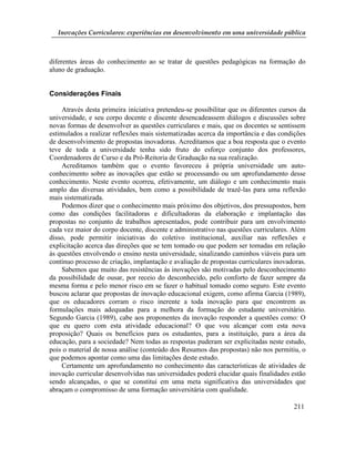 Inovações Curriculares: experiências em desenvolvimento em uma universidade pública



diferentes áreas do conhecimento ao se tratar de questões pedagógicas na formação do
aluno de graduação.


Considerações Finais

    Através desta primeira iniciativa pretendeu-se possibilitar que os diferentes cursos da
universidade, e seu corpo docente e discente desencadeassem diálogos e discussões sobre
novas formas de desenvolver as questões curriculares e mais, que os docentes se sentissem
estimulados a realizar reflexões mais sistematizadas acerca da importância e das condições
de desenvolvimento de propostas inovadoras. Acreditamos que a boa resposta que o evento
teve de toda a universidade tenha sido fruto do esforço conjunto dos professores,
Coordenadores de Curso e da Pró-Reitoria de Graduação na sua realização.
    Acreditamos também que o evento favoreceu à própria universidade um auto-
conhecimento sobre as inovações que estão se processando ou um aprofundamento desse
conhecimento. Neste evento ocorreu, efetivamente, um diálogo e um conhecimento mais
amplo das diversas atividades, bem como a possibilidade de trazê-las para uma reflexão
mais sistematizada.
    Podemos dizer que o conhecimento mais próximo dos objetivos, dos pressupostos, bem
como das condições facilitadoras e dificultadoras da elaboração e implantação das
propostas no conjunto de trabalhos apresentados, pode contribuir para um envolvimento
cada vez maior do corpo docente, discente e administrativo nas questões curriculares. Além
disso, pode permitir iniciativas do coletivo institucional, auxiliar nas reflexões e
explicitação acerca das direções que se tem tomado ou que podem ser tomadas em relação
às questões envolvendo o ensino nesta universidade, sinalizando caminhos viáveis para um
contínuo processo de criação, implantação e avaliação de propostas curriculares inovadoras.
    Sabemos que muito das resistências às inovações são motivadas pelo desconhecimento
da possibilidade de ousar, por receio do desconhecido, pelo conforto de fazer sempre da
mesma forma e pelo menor risco em se fazer o habitual tomado como seguro. Este evento
buscou aclarar que propostas de inovação educacional exigem, como afirma Garcia (1989),
que os educadores corram o risco inerente a toda inovação para que encontrem as
formulações mais adequadas para a melhora da formação do estudante universitário.
Segundo Garcia (1989), cabe aos proponentes da inovação responder a questões como: O
que eu quero com esta atividade educacional? O que vou alcançar com esta nova
proposição? Quais os benefícios para os estudantes, para a instituição, para a área da
educação, para a sociedade? Nem todas as respostas puderam ser explicitadas neste estudo,
pois o material de nossa análise (conteúdo dos Resumos das propostas) não nos permitiu, o
que podemos apontar como uma das limitações deste estudo.
    Certamente um aprofundamento no conhecimento das características de atividades de
inovação curricular desenvolvidas nas universidades poderá elucidar quais finalidades estão
sendo alcançadas, o que se constitui em uma meta significativa das universidades que
abraçam o compromisso de uma formação universitária com qualidade.

                                                                                      211
 