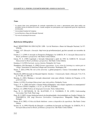 ELISABETE M. A. PEREIRA, ELIZABETH MERCURI e MARIA H. BAGNATO




Notas

1
    As autoras deste texto participaram da comissão organizadora do evento e apresentaram parte desta análise nas
    atividades iniciais da abertura do evento, visando assegurar aos participantes uma compreensão geral das experiências
    em discussão.
2
    Universidade Estadual de Campinas
3
    Lei de Diretrizes e Bases da Educação Nacional
4
    Ver www.fe.unicamp.br/inovacoes



Referências bibliográficas

Brasil, MINISTÉRIO DA EDUCAÇÃO. LDB - Lei de Diretrizes e Bases da Educação Nacional, Lei Nº.
   9394/96.
Cardoso, A.P. Educação e Inovação. http//www.ipv.pt/millenium/pce6_apc.htm acessado em novembro de
   2007.
Ferretti, C. J. (1989) A inovação na Perspectiva Pedagógica. In: GARCIA, W. E. Inovação Educacional no
   Brasil: problemas e perspectivas. São Paulo: Cortez Editora.
Garcia, W. E. (1989) Legislação e Inovação Educacional a partir de 1930. In: GARCIA W. Inovação
   Educacional no Brasil: problemas e perspectivas. São Paulo: Cortez Editora.
Goodson, I. F.(1995) Currículo: teoria e história. Petrópolis: Ed. Vozes.
Humphreys, d.& Davenport, A. (2002) Greater expectations: A new vision for learning as a nation goes to
   college. Association of American Colleges and Universities. Washington, DC.
Husen, T. (ED.) (1994) The role of the university: a global perspective. Unesco: Universidade das Nações
   Unidas.
Masetto M. (2004) Inovação na Educação Superior. Interface – Comunicação, Saúde e Educação. V.8, nº.14,
   p. 197-202, set. 2003- fev.
Messina, G. (2001) Mudança e inovação educacional: notas para reflexão. Cadernos de Pesquisa, n.114,
   p.225-233, nov.
Niskier, A (1993) Tecnologia Educacional: uma visão política. Petrópolis, Vozes.
Veiga, I. P. A. (2003) Inovações e Projeto Político-Pedagógico: uma relação regulatória ou emancipatória?
   Cadernos CEDES, Campinas, v. 23, nº 1, p. 267-281, dezembro.
Pacheco, J.A. (2000) Políticas de Integração Curricular. Porto: Editora Porto.
Pinar, W. F.; REYNOLDS, W. M.; SLATTERY, P. E. TAUBMAN, P. M. (1995) Understanding
   Curriculum. New York: Peter Lang.
Pinar, W. F (2007) Avanço Intelectual através da disciplinaridade e horizontalidade nos Estudos Culturais. In:
   PARASKEVA, J.M. (org) Discursos Curriculares Contemporâneos. Mangualde: Pedago Edições,
   Portugal.
Santos, B S.( 2002) A Crítica da Razão Indolente: contra o desperdício da experiência. São Paulo: Cortez
   Editora.
Saviani, D. A (1989) Filosofia da Educação e o problema da Inovação em Educação. In: GARCIA, W. E.
   Inovação Educacional no Brasil: problemas e perspectivas. São Paulo: Cortez Editora.


212
 