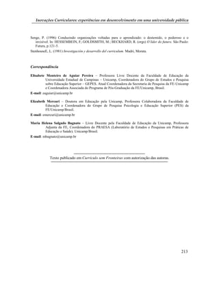 Inovações Curriculares: experiências em desenvolvimento em uma universidade pública



Senge, P. (1996) Conduzindo organizações voltadas para o aprendizado: o destemido, o poderoso e o
   invisível. In: HESSEMBEIN, F; GOLDSMITH, M.; BECKHARD, R. (orgs) O líder do futuro. São Paulo:
   Futura, p.121-5.
StenhouseE, L. (1981) Investigación y desarrollo del curriculum. Madri, Morata.



Correspondência

Elisabete Monteiro de Aguiar Pereira – Professora Livre Docente da Faculdade de Educação da
          Universidade Estadual de Campinas – Unicamp, Coordenadora do Grupo de Estudos e Pesquisa
          sobre Educação Superior – GEPES. Atual Coordenadora da Secretaria de Pesquisa da FE-Unicamp
          e Coordenadora Associada do Programa de Pós-Graduação da FE/Unicamp, Brasil.
E-mail: eaguiar@unicamp.br

Elizabeth Mercuri – Doutora em Educação pela Unicamp, Professora Colaboradora da Faculdade de
         Educação e Coordenadora do Grupo de Pesquisa Psicologia e Educação Superior (PES) da
         FE/Unicamp/Brasil.
E-mail: emercuri@unicamp.br

Maria Helena Salgado Bagnato – Livre Docente pela Faculdade de Educação da Unicamp, Professora
         Adjunta da FE, Coordenadora do PRAESA (Laboratório de Estudos e Pesquisas em Práticas de
         Educação e Saúde). Unicamp/Brasil.
E-mail: mbagnato@unicamp.br




            Texto publicado em Currículo sem Fronteiras com autorização das autoras.




                                                                                                213
 