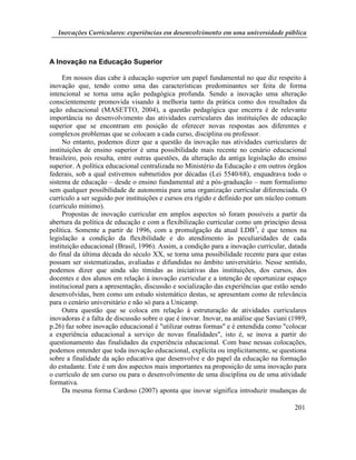 Inovações Curriculares: experiências em desenvolvimento em uma universidade pública



A Inovação na Educação Superior

     Em nossos dias cabe à educação superior um papel fundamental no que diz respeito à
inovação que, tendo como uma das características predominantes ser feita de forma
intencional se torna uma ação pedagógica profunda. Sendo a inovação uma alteração
conscientemente promovida visando à melhoria tanto da prática como dos resultados da
ação educacional (MASETTO, 2004), a questão pedagógica que encerra é de relevante
importância no desenvolvimento das atividades curriculares das instituições de educação
superior que se encontram em posição de oferecer novas respostas aos diferentes e
complexos problemas que se colocam a cada curso, disciplina ou professor.
     No entanto, podemos dizer que a questão da inovação nas atividades curriculares de
instituições de ensino superior é uma possibilidade mais recente no cenário educacional
brasileiro, pois resulta, entre outras questões, da alteração da antiga legislação do ensino
superior. A política educacional centralizada no Ministério da Educação e em outros órgãos
federais, sob a qual estivemos submetidos por décadas (Lei 5540/68), enquadrava todo o
sistema de educação – desde o ensino fundamental até a pós-graduação – num formalismo
sem qualquer possibilidade de autonomia para uma organização curricular diferenciada. O
currículo a ser seguido por instituições e cursos era rígido e definido por um núcleo comum
(currículo mínimo).
     Propostas de inovação curricular em amplos aspectos só foram possíveis a partir da
abertura da política de educação e com a flexibilização curricular como um princípio dessa
política. Somente a partir de 1996, com a promulgação da atual LDB3, é que temos na
legislação a condição da flexibilidade e do atendimento às peculiaridades de cada
instituição educacional (Brasil, 1996). Assim, a condição para a inovação curricular, datada
do final da última década do século XX, se torna uma possibilidade recente para que estas
possam ser sistematizadas, avaliadas e difundidas no âmbito universitário. Nesse sentido,
podemos dizer que ainda são tímidas as iniciativas das instituições, dos cursos, dos
docentes e dos alunos em relação à inovação curricular e a intenção de oportunizar espaço
institucional para a apresentação, discussão e socialização das experiências que estão sendo
desenvolvidas, bem como um estudo sistemático destas, se apresentam como de relevância
para o cenário universitário e não só para a Unicamp.
     Outra questão que se coloca em relação à estruturação de atividades curriculares
inovadoras é a falta de discussão sobre o que é inovar. Inovar, na análise que Saviani (1989,
p.26) faz sobre inovação educacional é "utilizar outras formas" e é entendida como "colocar
a experiência educacional a serviço de novas finalidades", isto é, se inova a partir do
questionamento das finalidades da experiência educacional. Com base nessas colocações,
podemos entender que toda inovação educacional, explícita ou implicitamente, se questiona
sobre a finalidade da ação educativa que desenvolve e do papel da educação na formação
do estudante. Este é um dos aspectos mais importantes na proposição de uma inovação para
o currículo de um curso ou para o desenvolvimento de uma disciplina ou de uma atividade
formativa.
     Da mesma forma Cardoso (2007) aponta que inovar significa introduzir mudanças de

                                                                                        201
 