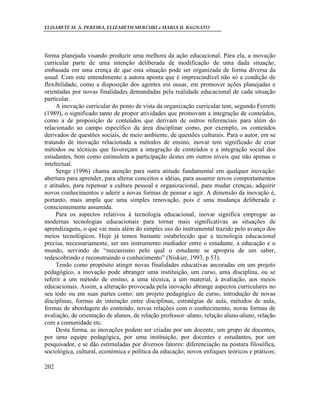 ELISABETE M. A. PEREIRA, ELIZABETH MERCURI e MARIA H. BAGNATO




forma planejada visando produzir uma melhora da ação educacional. Para ela, a inovação
curricular parte de uma intenção deliberada de modificação de uma dada situação,
embasada em uma crença de que esta situação pode ser organizada de forma diversa da
usual. Com este entendimento a autora aponta que é imprescindível não só a condição de
flexibilidade, como a disposição dos agentes em ousar, em promover ações planejadas e
orientadas por novas finalidades demandadas pela realidade educacional de cada situação
particular.
     A inovação curricular do ponto de vista da organização curricular tem, segundo Ferretti
(1989), o significado tanto de propor atividades que promovam a integração de conteúdos,
como a de proposição de conteúdos que derivam de outros referenciais para além do
relacionado ao campo específico da área disciplinar como, por exemplo, os conteúdos
derivados de questões sociais, de meio ambiente, de questões culturais. Para o autor, em se
tratando de inovação relacionada a métodos de ensino, inovar tem significado de criar
métodos ou técnicas que favoreçam a integração de conteúdos e a integração social dos
estudantes, bem como estimulem a participação destes em outros níveis que não apenas o
intelectual.
     Senge (1996) chama atenção para outra atitude fundamental em qualquer inovação:
abertura para aprender, para alterar conceitos e idéias, para assumir novos comportamentos
e atitudes, para repensar a cultura pessoal e organizacional, para mudar crenças, adquirir
novos conhecimentos e aderir a novas formas de pensar e agir. A dimensão da inovação é,
portanto, mais ampla que uma simples renovação, pois é uma mudança deliberada e
conscientemente assumida.
     Para os aspectos relativos à tecnologia educacional, inovar significa empregar as
modernas tecnologias educacionais para tornar mais significativas as situações de
aprendizagens, o que vai mais além do simples uso do instrumental trazido pelo avanço dos
meios tecnológicos. Hoje já temos bastante estabelecido que a tecnologia educacional
precisa, necessariamente, ser um instrumento mediador entre o estudante, a educação e o
mundo, servindo de “mecanismo pelo qual o estudante se apropria de um saber,
redescobrindo e reconstruindo o conhecimento” (Niskier, 1993, p 53).
     Tendo como propósito atingir novas finalidades educativas ancoradas em um projeto
pedagógico, a inovação pode abranger uma instituição, um curso, uma disciplina, ou se
referir a um método de ensino, a uma técnica, a um material, à avaliação, aos meios
educacionais. Assim, a alteração provocada pela inovação abrange aspectos curriculares no
seu todo ou em suas partes como: um projeto pedagógico de curso, introdução de novas
disciplinas, formas de interação entre disciplinas, estratégias de aula, métodos de aula,
formas de abordagem do conteúdo, novas relações com o conhecimento, novas formas de
avaliação, de orientação de alunos, de relação professor–aluno, relação aluno-aluno, relação
com a comunidade etc.
     Desta forma, as inovações podem ser criadas por um docente, um grupo de docentes,
por uma equipe pedagógica, por uma instituição, por docentes e estudantes, por um
pesquisador, e se dão estimuladas por diversos fatores: diferenciação na postura filosófica,
sociológica, cultural, econômica e política da educação; novos enfoques teóricos e práticos;

202
 
