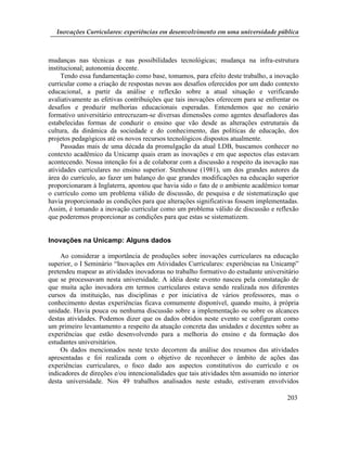Inovações Curriculares: experiências em desenvolvimento em uma universidade pública



mudanças nas técnicas e nas possibilidades tecnológicas; mudança na infra-estrutura
institucional; autonomia docente.
     Tendo essa fundamentação como base, tomamos, para efeito deste trabalho, a inovação
curricular como a criação de respostas novas aos desafios oferecidos por um dado contexto
educacional, a partir da análise e reflexão sobre a atual situação e verificando
avaliativamente as efetivas contribuições que tais inovações oferecem para se enfrentar os
desafios e produzir melhorias educacionais esperadas. Entendemos que no cenário
formativo universitário entrecruzam-se diversas dimensões como agentes desafiadores das
estabelecidas formas de conduzir o ensino que vão desde as alterações estruturais da
cultura, da dinâmica da sociedade e do conhecimento, das políticas de educação, dos
projetos pedagógicos até os novos recursos tecnológicos dispostos atualmente.
     Passadas mais de uma década da promulgação da atual LDB, buscamos conhecer no
contexto acadêmico da Unicamp quais eram as inovações e em que aspectos elas estavam
acontecendo. Nossa intenção foi a de colaborar com a discussão a respeito da inovação nas
atividades curriculares no ensino superior. Stenhouse (1981), um dos grandes autores da
área do currículo, ao fazer um balanço do que grandes modificações na educação superior
proporcionaram à Inglaterra, apontou que havia sido o fato de o ambiente acadêmico tomar
o currículo como um problema válido de discussão, de pesquisa e de sistematização que
havia proporcionado as condições para que alterações significativas fossem implementadas.
Assim, é tomando a inovação curricular como um problema válido de discussão e reflexão
que poderemos proporcionar as condições para que estas se sistematizem.


Inovações na Unicamp: Alguns dados

    Ao considerar a importância de produções sobre inovações curriculares na educação
superior, o I Seminário “Inovações em Atividades Curriculares: experiências na Unicamp”
pretendeu mapear as atividades inovadoras no trabalho formativo do estudante universitário
que se processavam nesta universidade. A idéia deste evento nasceu pela constatação de
que muita ação inovadora em termos curriculares estava sendo realizada nos diferentes
cursos da instituição, nas disciplinas e por iniciativa de vários professores, mas o
conhecimento destas experiências ficava comumente disponível, quando muito, à própria
unidade. Havia pouca ou nenhuma discussão sobre a implementação ou sobre os alcances
destas atividades. Podemos dizer que os dados obtidos neste evento se configuram como
um primeiro levantamento a respeito da atuação concreta das unidades e docentes sobre as
experiências que estão desenvolvendo para a melhoria do ensino e da formação dos
estudantes universitários.
    Os dados mencionados neste texto decorrem da análise dos resumos das atividades
apresentadas e foi realizada com o objetivo de reconhecer o âmbito de ações das
experiências curriculares, o foco dado aos aspectos constitutivos do currículo e os
indicadores de direções e/ou intencionalidades que tais atividades têm assumido no interior
desta universidade. Nos 49 trabalhos analisados neste estudo, estiveram envolvidos

                                                                                      203
 