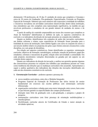 ELISABETE M. A. PEREIRA, ELIZABETH MERCURI e MARIA H. BAGNATO




diretamente 130 professores, de 18 das 21 unidades de ensino que compõem a Unicamp e
cerca de 30 cursos de Graduação, Pós-graduação, Especialização, Extensão ou Programa
Especial de Formação. Sabemos que esses números não expressam a totalidade de trabalhos
e iniciativas inovadoras em atividades curriculares desenvolvidas dentro desta instituição,
mas entendemos que eles compõem uma representação significativa, na medida em que
envolvem professores e estudantes de um grande número de unidades de ensino e de
cursos.
     A partir da análise de conteúdo empreendida nos textos dos resumos que compõem os
Anais do Seminário4 identificamos os âmbitos de ação, os aspectos constitutivos do
currículo e os indicadores da direção da inovação presentes no conjunto dos trabalhos.
     Quanto ao âmbito, identificamos três conjuntos de ações das inovações curriculares:
um âmbito referente a relatos cujas experiências de formação foram pensadas para a
totalidade de cursos da instituição; outro âmbito ligado a um curso ou conjunto de cursos; e
um terceiro âmbito relativo às propostas de ações cujos limites estavam circunscritos a uma
disciplina, ou a um grupo de disciplinas.
     Em relação aos aspectos constitutivos, foram identificados os seguintes: estruturação
curricular; objetivos de formação; metodologias; avaliação; atuação do professor; papel dos
estudantes; estrutura e mecanismo de gestão; relação entre universidade e comunidade. Em
cada proposta encontramos variações direcionadas ou guiadas por um aspecto ou um
conjunto destes aspectos.
     Quanto aos indicadores da direção da inovação, a análise nos permitiu apontar algumas
das características presentes no conjunto dos trabalhos que entendemos possam ser vistas
como tendências das direções que as mudanças curriculares têm assumido. Apresentamos a
seguir a análise qualitativa dos indicadores das direções das inovações identificados em
cada um dos elementos constitutivos do currículo.

1. Estruturação Curricular – podemos apontar a presença de:

   novos modelos curriculares, entre eles o Modular Integrado;
   Programa Especial de Formação de Professores das séries iniciais do ensino
    fundamental em exercício nas escolas públicas com estruturação curricular
    diferenciada;
   organizações curriculares voltadas para uma maior integração entre cursos, bem como
    as que buscam garantir as especificidades dos campos profissionais;
   interação mais forte da graduação com a pós-graduação, a pesquisa e grupos de
    pesquisa;
   estruturações curriculares com forte presença de orientação multidisciplinar e
    interdisciplinar;
   flexibilização curricular através de Certificados de Estudo e maior atenção às
    atividades optativas;



204
 