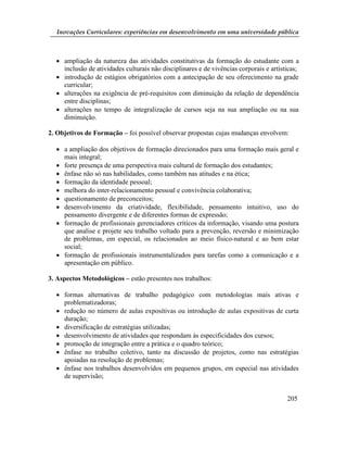 Inovações Curriculares: experiências em desenvolvimento em uma universidade pública



   ampliação da natureza das atividades constitutivas da formação do estudante com a
    inclusão de atividades culturais não disciplinares e de vivências corporais e artísticas;
   introdução de estágios obrigatórios com a antecipação de seu oferecimento na grade
    curricular;
   alterações na exigência de pré-requisitos com diminuição da relação de dependência
    entre disciplinas;
   alterações no tempo de integralização de cursos seja na sua ampliação ou na sua
    diminuição.

2. Objetivos de Formação – foi possível observar propostas cujas mudanças envolvem:

   a ampliação dos objetivos de formação direcionados para uma formação mais geral e
    mais integral;
   forte presença de uma perspectiva mais cultural de formação dos estudantes;
   ênfase não só nas habilidades, como também nas atitudes e na ética;
   formação da identidade pessoal;
   melhora do inter-relacionamento pessoal e convivência colaborativa;
   questionamento de preconceitos;
   desenvolvimento da criatividade, flexibilidade, pensamento intuitivo, uso do
    pensamento divergente e de diferentes formas de expressão;
   formação de profissionais gerenciadores críticos da informação, visando uma postura
    que analise e projete seu trabalho voltado para a prevenção, reversão e minimização
    de problemas, em especial, os relacionados ao meio físico-natural e ao bem estar
    social;
   formação de profissionais instrumentalizados para tarefas como a comunicação e a
    apresentação em público.

3. Aspectos Metodológicos – estão presentes nos trabalhos:

   formas alternativas de trabalho pedagógico com metodologias mais ativas e
    problematizadoras;
   redução no número de aulas expositivas ou introdução de aulas expositivas de curta
    duração;
   diversificação de estratégias utilizadas;
   desenvolvimento de atividades que respondam às especificidades dos cursos;
   promoção de integração entre a prática e o quadro teórico;
   ênfase no trabalho coletivo, tanto na discussão de projetos, como nas estratégias
    apoiadas na resolução de problemas;
   ênfase nos trabalhos desenvolvidos em pequenos grupos, em especial nas atividades
    de supervisão;


                                                                                        205
 