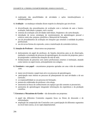 ELISABETE M. A. PEREIRA, ELIZABETH MERCURI e MARIA H. BAGNATO




   exploração das possibilidades       de   atividades   e   ações   interdisciplinares   e
    multidisciplinares.

4. Avaliação – as mudanças relatadas dizem respeito às alterações que envolvem:

   diversificação dos procedimentos de avaliação com a inclusão de auto e hetero-
    avaliação, individuais e grupais, oral e escrita;
   sistemas de avaliação com atividades individuais, freqüentes e de curta-duração;
   introdução de novas estratégias de monitoramento da aprendizagem pessoal e
    coletiva, entre elas: projetos, portfólios e Memorial de Formação;
   uso de procedimentos de avaliação em situações que simulam a realidade da prática
    profissional;
   uso de novas formas de expressão, como a teatralização de conteúdos teóricos.

5. Atuação do Professor – observamos nas propostas:

   deslocamento do papel do professor, de funções decisórias para as de observação,
    mediação e orientação do processo de aprendizagem; de executor de propostas, para o
    de pesquisador e analista das situações de sala de aula;
   fortalecimento de parcerias com outros profissionais externos à instituição, atuando
    como tutores ou supervisores, principalmente nos estágios.

6. Estudante e seu papel – encontramos propostas apoiadas em uma visão de estudante
      com:

   maior envolvimento e papel mais ativo no processo de aprendizagem;
   participação mais intensa no processo de planejamento de suas atividades e de seu
    currículo;
   co-responsabilidade no seu processo de formação;
   postura de colaborador do professor e do colega;
   autonomia na busca do conhecimento em espaços que não somente os presenciais;
   autonomia de aprendizagem integrando informações da experiência e da produção
    científica.

7. Estrutura e Mecanismo de Gestão – são destacados nas propostas:

   papel das diferentes Comissões enquanto lócus ou fórum de discussão e de
    reformulação;
   ampliação da composição das Comissões com a participação de diferentes segmentos
    no nível inter-cursos, ou no supra-departamental;


206
 
