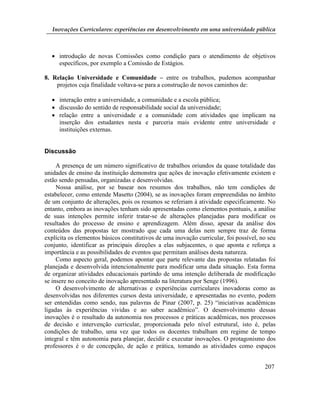 Inovações Curriculares: experiências em desenvolvimento em uma universidade pública



   introdução de novas Comissões como condição para o atendimento de objetivos
    específicos, por exemplo a Comissão de Estágios.

8. Relação Universidade e Comunidade – entre os trabalhos, pudemos acompanhar
    projetos cuja finalidade voltava-se para a construção de novos caminhos de:

   interação entre a universidade, a comunidade e a escola pública;
   discussão do sentido de responsabilidade social da universidade;
   relação entre a universidade e a comunidade com atividades que implicam na
    inserção dos estudantes nesta e parceria mais evidente entre universidade e
    instituições externas.


Discussão

     A presença de um número significativo de trabalhos oriundos da quase totalidade das
unidades de ensino da instituição demonstra que ações de inovação efetivamente existem e
estão sendo pensadas, organizadas e desenvolvidas.
     Nossa análise, por se basear nos resumos dos trabalhos, não tem condições de
estabelecer, como entende Masetto (2004), se as inovações foram empreendidas no âmbito
de um conjunto de alterações, pois os resumos se referiam à atividade especificamente. No
entanto, embora as inovações tenham sido apresentadas como elementos pontuais, a análise
de suas intenções permite inferir tratar-se de alterações planejadas para modificar os
resultados do processo de ensino e aprendizagem. Além disso, apesar da análise dos
conteúdos das propostas ter mostrado que cada uma delas nem sempre traz de forma
explícita os elementos básicos constitutivos de uma inovação curricular, foi possível, no seu
conjunto, identificar as principais direções a elas subjacentes, o que aponta e reforça a
importância e as possibilidades de eventos que permitam análises desta natureza.
     Como aspecto geral, podemos apontar que parte relevante das propostas relatadas foi
planejada e desenvolvida intencionalmente para modificar uma dada situação. Esta forma
de organizar atividades educacionais partindo de uma intenção deliberada de modificação
se insere no conceito de inovação apresentado na literatura por Senge (1996).
     O desenvolvimento de alternativas e experiências curriculares inovadoras como as
desenvolvidas nos diferentes cursos desta universidade, e apresentadas no evento, podem
ser entendidas como sendo, nas palavras de Pinar (2007, p. 25) “iniciativas acadêmicas
ligadas às experiências vividas e ao saber acadêmico”. O desenvolvimento dessas
inovações é o resultado da autonomia nos processos e práticas acadêmicas, nos processos
de decisão e intervenção curricular, proporcionada pelo nível estrutural, isto é, pelas
condições de trabalho, uma vez que todos os docentes trabalham em regime de tempo
integral e têm autonomia para planejar, decidir e executar inovações. O protagonismo dos
professores é o de concepção, de ação e prática, tomando as atividades como espaços


                                                                                        207
 